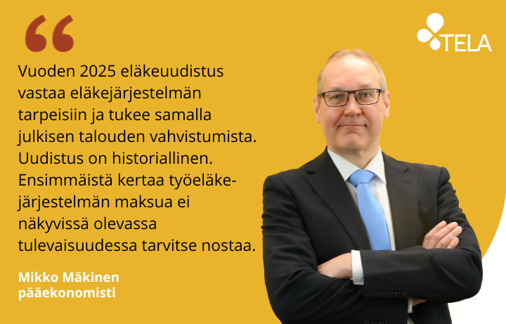 Telan pääekonomisti Mikko Mäkisen kuva ja sitaatti: Vuoden 2025 eläkeuudistus vastaa eläkejärjestelmän tarpeisiin ja tukee samalla julkisen talouden vahvistumista. Uudistus on historiallinen. Ensimmäistä kertaa työeläkejärjestelmän maksua ei näkyvissä olevassa tulevaisuudessa tarvitse nostaa.