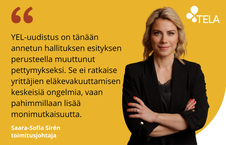 Telan toimitusjohtaja Saara-Sofia Sirénin kuva ja sitaatti: YEL-uudistus on tänään annetun hallituksen esityksen perusteella muuttunut pettymykseksi. Se ei ratkaise yrittäjien eläkevakuuttamisen keskeisiä ongelmia, vaan pahimmillaan lisää monimutkaisuutta.