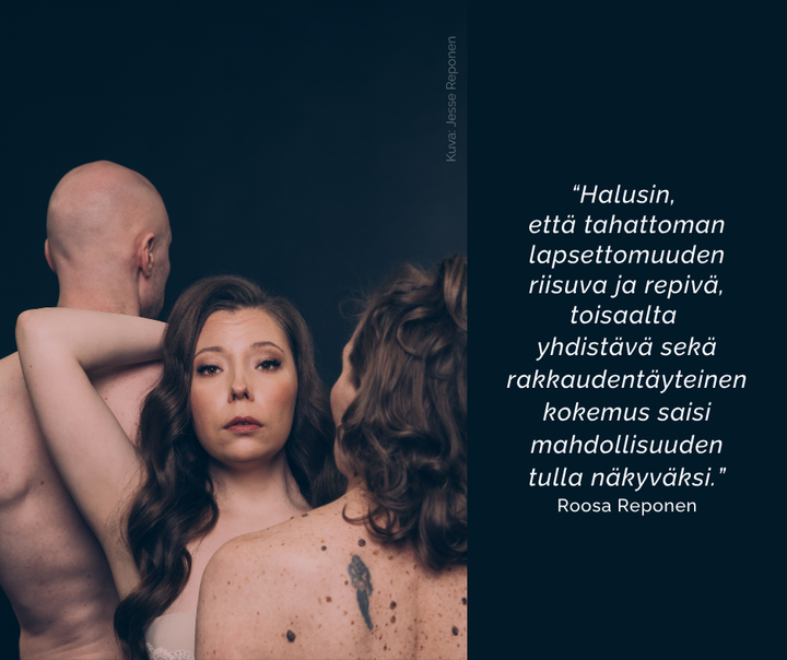 "Halusin, että tahattoman lapsettomuuden riisuva ja repivä, toisaalta yhdistävä sekä rakkaudentäyteinen kokemus saisi mahdollisuuden tulla näkyväksi.” Roosa Reponen