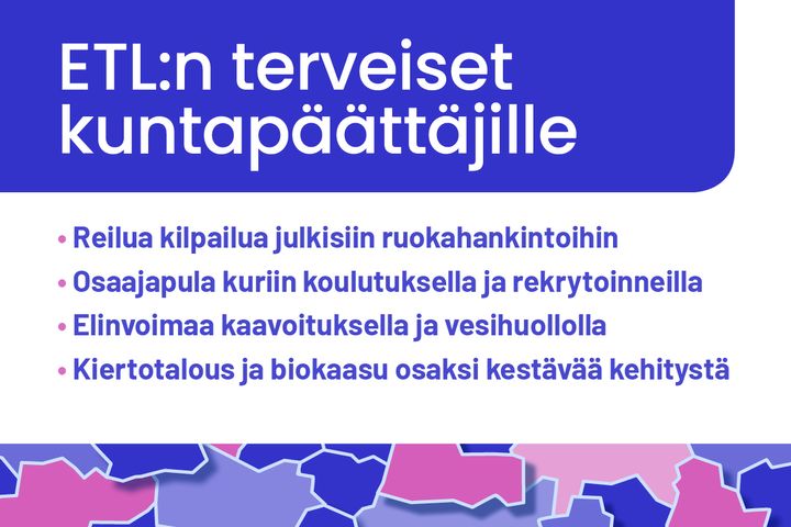 Sinisävyinen mainos, jossa lukee: "ETL:n terveiset kuntapäättäjille" ja alla neljä kohtaa: "Reilua kilpailua julkisiin ruokahankintoihin," "Osaajapula kuriin koulutuksella ja rekrytoinneilla," "Elinvoimaa kaavoituksella ja vesihuollolla," "Kiertotalous ja biokaasu osaksi kestävää kehitystä." Taustalla kartan kuvioita.