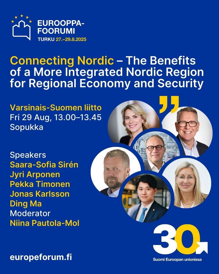 Sinisellä pohjalla teksti: Eurooppafoorumi Turku 27.-29.8.2025. Ceonnecting Nordic - The Benefits of More Integrated Nordic Region for Regional Economy and Security. Varsinais-Suomen liitto Fr 29 Aug, 13.00-13.45 Sopukka. Speakers: Saara-Sofia Siren, Jyri Arponen, Pekka Timonen, Jonas Karlsson, Ding Ma. Moderator Niina Pautola-Mol. Suomi Euroopan unionissa 30 v.